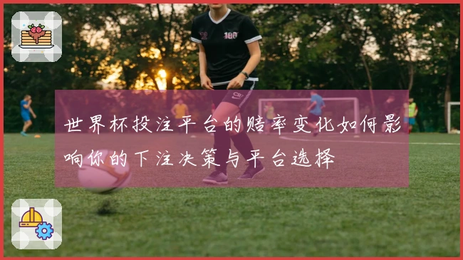世界杯投注平台的赔率变化如何影响你的下注决策与平台选择